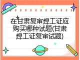 在甘肃复审焊工证应购买哪种试题(甘肃焊工证复审试题)