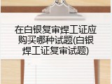 在白银复审焊工证应购买哪种试题(白银焊工证复审试题)