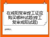 在咸阳复审焊工证应购买哪种试题(焊工复审咸阳试题)