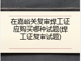 在嘉峪关复审焊工证应购买哪种试题(焊工证复审试题)