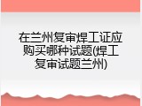在兰州复审焊工证应购买哪种试题(焊工复审试题兰州)