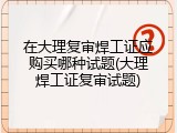 在大理复审焊工证应购买哪种试题(大理焊工证复审试题)