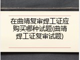 在曲靖复审焊工证应购买哪种试题(曲靖焊工证复审试题)