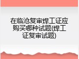 在临沧复审焊工证应购买哪种试题(焊工证复审试题)