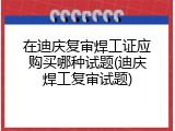 在迪庆复审焊工证应购买哪种试题(迪庆焊工复审试题)