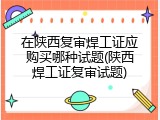在陕西复审焊工证应购买哪种试题(陕西焊工证复审试题)