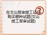 在文山复审焊工证应购买哪种试题(文山焊工复审试题)
