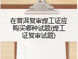 在普洱复审焊工证应购买哪种试题(焊工证复审试题)