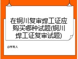 在铜川复审焊工证应购买哪种试题(铜川焊工证复审试题)
