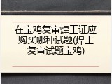在宝鸡复审焊工证应购买哪种试题(焊工复审试题宝鸡)