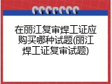 在丽江复审焊工证应购买哪种试题(丽江焊工证复审试题)