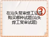 在汕头复审焊工证应购买哪种试题(汕头焊工复审试题)