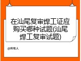 在汕尾复审焊工证应购买哪种试题(汕尾焊工复审试题)