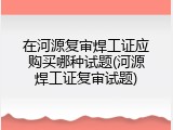 在河源复审焊工证应购买哪种试题(河源焊工证复审试题)