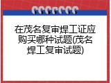 在茂名复审焊工证应购买哪种试题(茂名焊工复审试题)