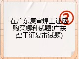 在广东复审焊工证应购买哪种试题(广东焊工证复审试题)