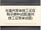 在惠州复审焊工证应购买哪种试题(惠州焊工证复审试题)