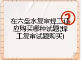 在六盘水复审焊工证应购买哪种试题(焊工复审试题购买)