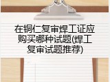 在铜仁复审焊工证应购买哪种试题(焊工复审试题推荐)