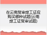 在云南复审焊工证应购买哪种试题(云南焊工证复审试题)