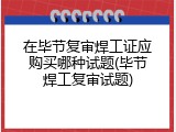 在毕节复审焊工证应购买哪种试题(毕节焊工复审试题)