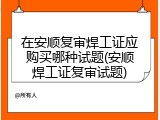 在安顺复审焊工证应购买哪种试题(安顺焊工证复审试题)