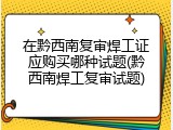 在黔西南复审焊工证应购买哪种试题(黔西南焊工复审试题)