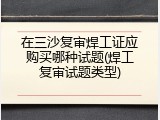 在三沙复审焊工证应购买哪种试题(焊工复审试题类型)
