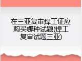 在三亚复审焊工证应购买哪种试题(焊工复审试题三亚)