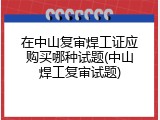 在中山复审焊工证应购买哪种试题(中山焊工复审试题)