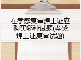 在孝感复审焊工证应购买哪种试题(孝感焊工证复审试题)