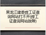 黑龙江建委焊工证查询网站打不开(焊工证查询网站故障)