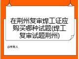在荆州复审焊工证应购买哪种试题(焊工复审试题荆州)
