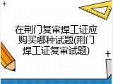 在荆门复审焊工证应购买哪种试题(荆门焊工证复审试题)