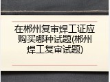 在郴州复审焊工证应购买哪种试题(郴州焊工复审试题)