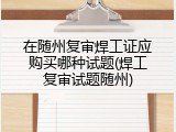 在随州复审焊工证应购买哪种试题(焊工复审试题随州)
