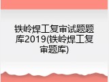 铁岭焊工复审试题题库2019(铁岭焊工复审题库)