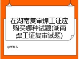 在湖南复审焊工证应购买哪种试题(湖南焊工证复审试题)
