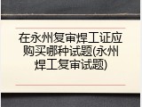 在永州复审焊工证应购买哪种试题(永州焊工复审试题)