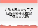 在张家界复审焊工证应购买哪种试题(焊工证复审试题)