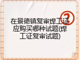 在景德镇复审焊工证应购买哪种试题(焊工证复审试题)