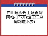 白山建委焊工证查询网站打不开(焊工证查询网进不去)