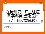 在抚州复审焊工证应购买哪种试题(抚州焊工证复审试题)
