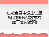 在龙岩复审焊工证应购买哪种试题(龙岩焊工复审试题)