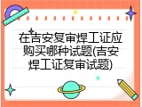 在吉安复审焊工证应购买哪种试题(吉安焊工证复审试题)
