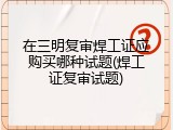 在三明复审焊工证应购买哪种试题(焊工证复审试题)