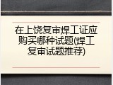 在上饶复审焊工证应购买哪种试题(焊工复审试题推荐)