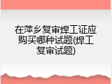 在萍乡复审焊工证应购买哪种试题(焊工复审试题)