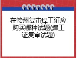 在赣州复审焊工证应购买哪种试题(焊工证复审试题)