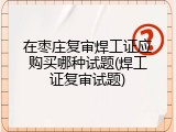 在枣庄复审焊工证应购买哪种试题(焊工证复审试题)